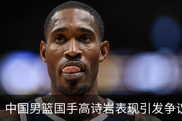中国男篮国手高诗岩表现引发争议 球迷直言未见如此水准