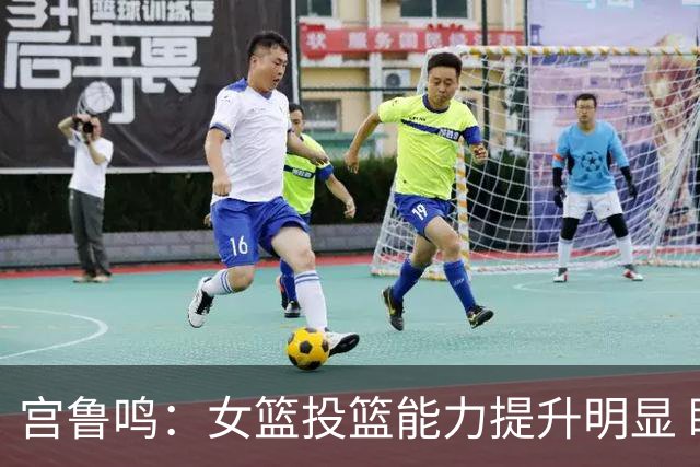 宫鲁鸣：女篮投篮能力提升明显 盼海外球员尽早归队
