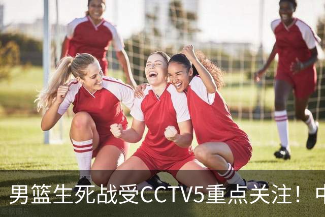男篮生死战受CCTV5重点关注！中国队迎战中国台北队：落败将直接无缘男篮世界杯