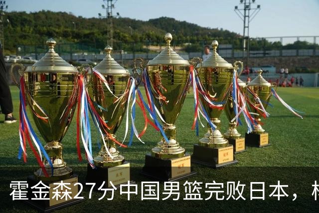 霍金森27分中国男篮完败日本，杨瀚森被完爆不值得托付